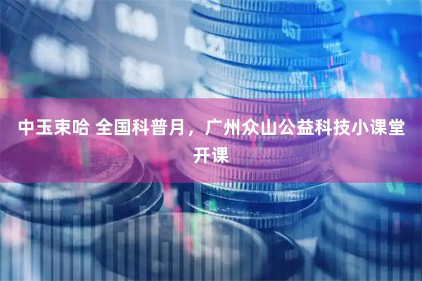 中玉束哈 全国科普月，广州众山公益科技小课堂开课