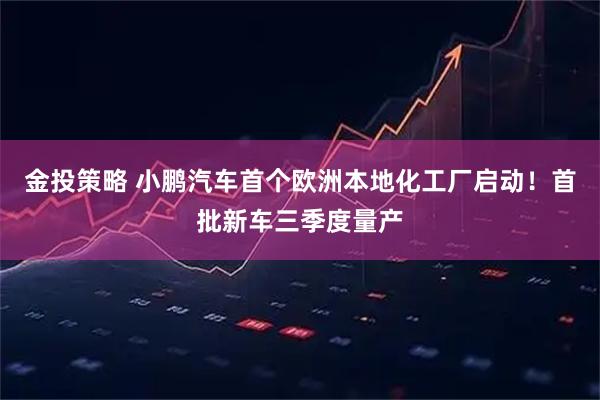 金投策略 小鹏汽车首个欧洲本地化工厂启动！首批新车三季度量产