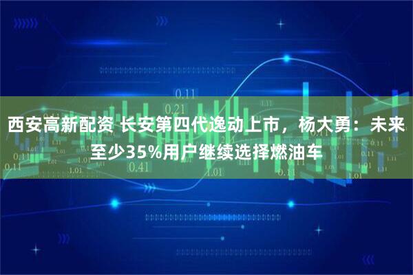 西安高新配资 长安第四代逸动上市，杨大勇：未来至少35%用户继续选择燃油车