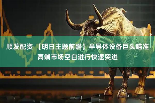 顺发配资 【明日主题前瞻】半导体设备巨头瞄准高端市场空白进行快速突进