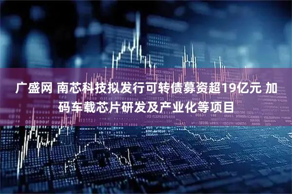 广盛网 南芯科技拟发行可转债募资超19亿元 加码车载芯片研发及产业化等项目