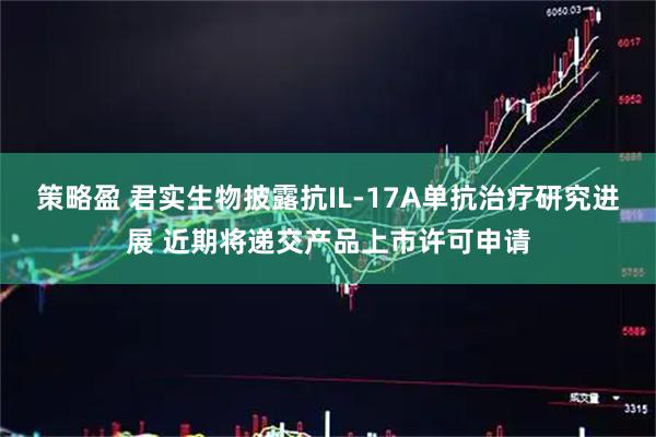 策略盈 君实生物披露抗IL-17A单抗治疗研究进展 近期将递交产品上市许可申请