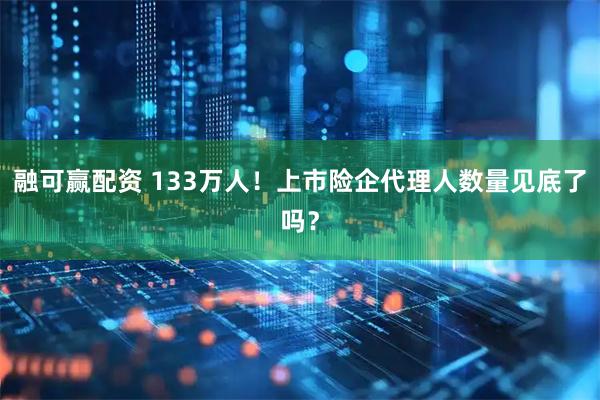 融可赢配资 133万人！上市险企代理人数量见底了吗？