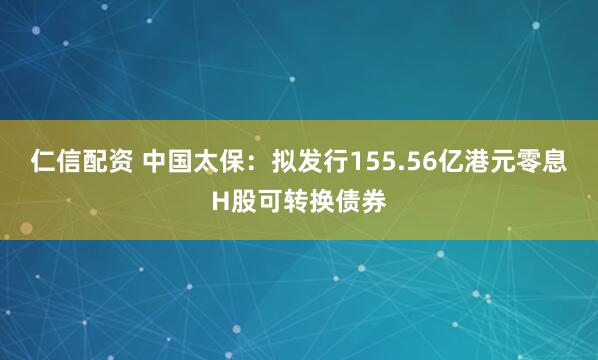 仁信配资 中国太保：拟发行155.56亿港元零息H股可转换债券