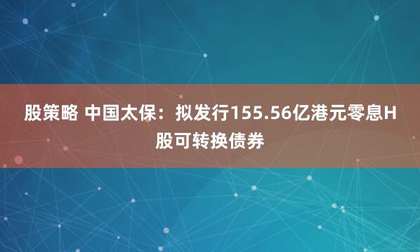 股策略 中国太保：拟发行155.56亿港元零息H股可转换债券