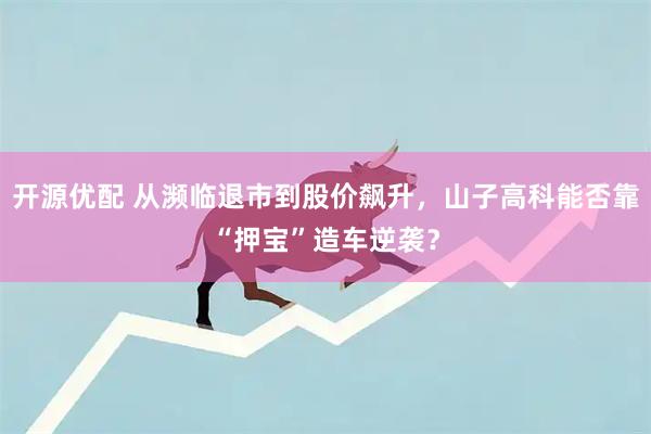开源优配 从濒临退市到股价飙升，山子高科能否靠“押宝”造车逆袭？