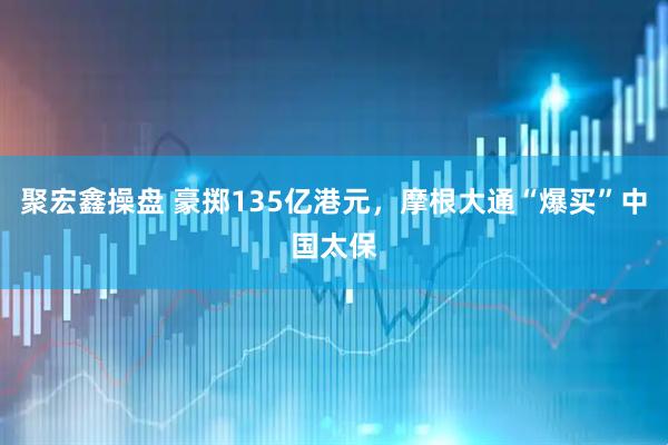 聚宏鑫操盘 豪掷135亿港元，摩根大通“爆买”中国太保