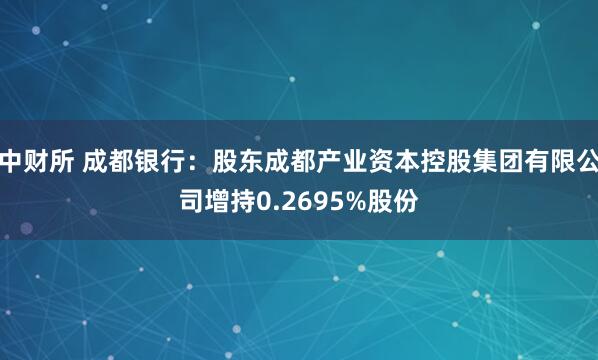 中财所 成都银行：股东成都产业资本控股集团有限公司增持0.2695%股份
