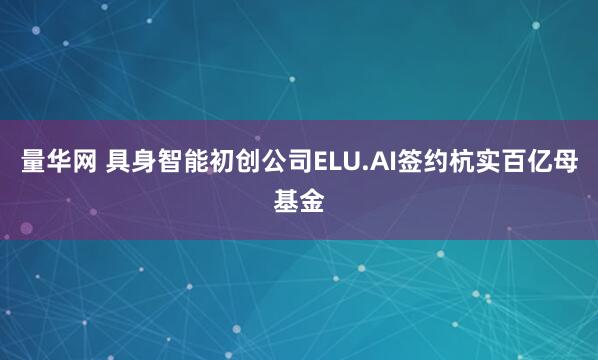 量华网 具身智能初创公司ELU.AI签约杭实百亿母基金