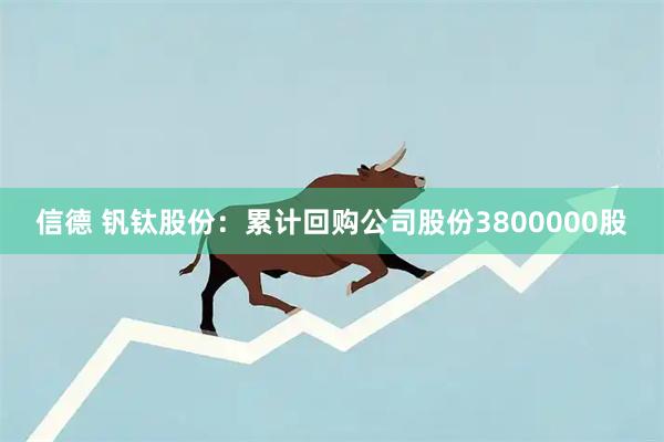 信德 钒钛股份：累计回购公司股份3800000股