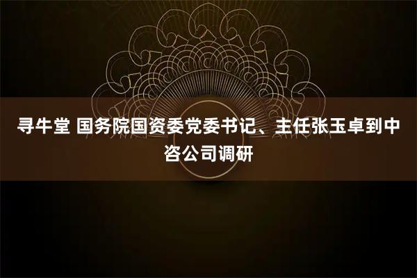 寻牛堂 国务院国资委党委书记、主任张玉卓到中咨公司调研