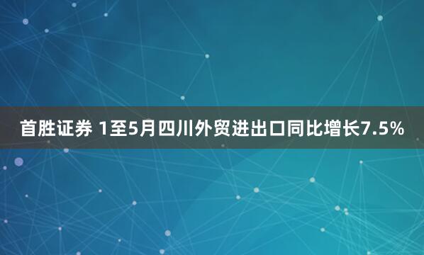 首胜证券 1至5月四川外贸进出口同比增长7.5%