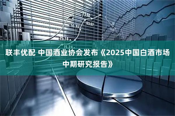 联丰优配 中国酒业协会发布《2025中国白酒市场中期研究报告》