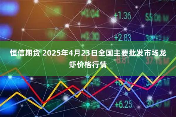 恒信期货 2025年4月23日全国主要批发市场龙虾价格行情