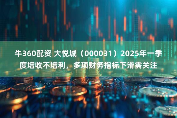 牛360配资 大悦城（000031）2025年一季度增收不增利，多项财务指标下滑需关注