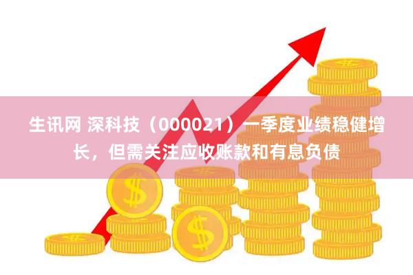 生讯网 深科技（000021）一季度业绩稳健增长，但需关注应收账款和有息负债