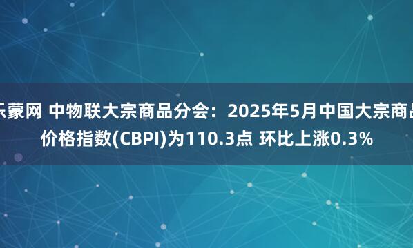 乐蒙网 中物联大宗商品分会：2025年5月中国大宗商品价格指数(CBPI)为110.3点 环比上涨0.3%