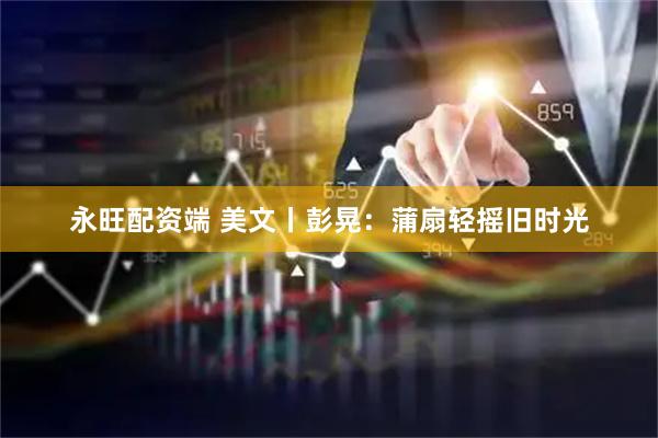 永旺配资端 美文丨彭晃：蒲扇轻摇旧时光