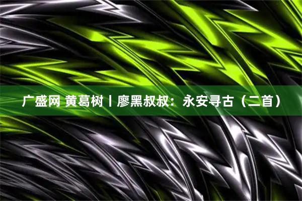 广盛网 黄葛树丨廖黑叔叔：永安寻古（二首）
