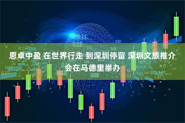 恩卓中盈 在世界行走 到深圳停留 深圳文旅推介会在马德里举办