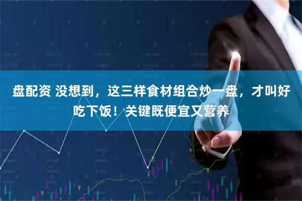 盘配资 没想到，这三样食材组合炒一盘，才叫好吃下饭！关键既便宜又营养