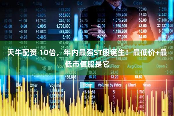 天牛配资 10倍，年内最强ST股诞生！最低价+最低市值股是它