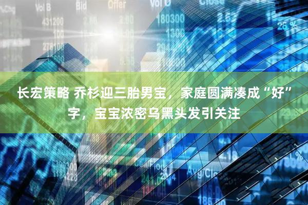 长宏策略 乔杉迎三胎男宝，家庭圆满凑成“好”字，宝宝浓密乌黑头发引关注