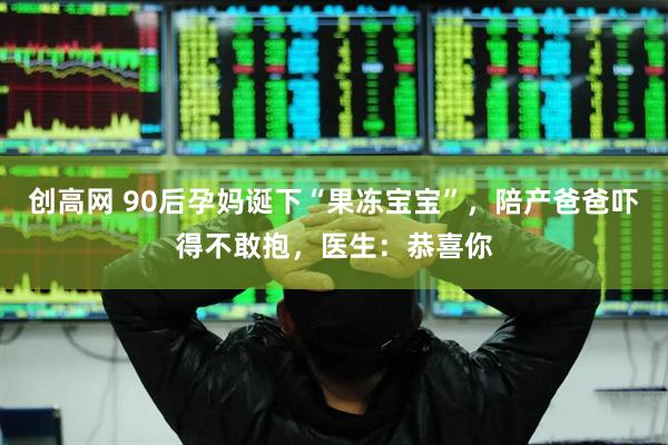 创高网 90后孕妈诞下“果冻宝宝”，陪产爸爸吓得不敢抱，医生：恭喜你