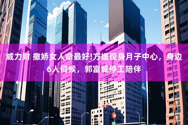 威力财 撒娇女人命最好!方媛现身月子中心，身边6人伺候，郭富城停工陪伴