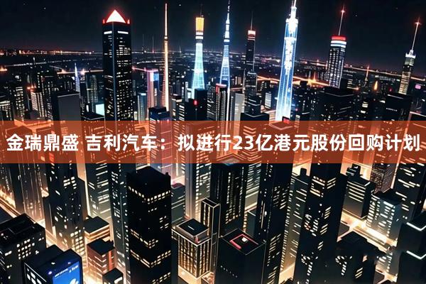 金瑞鼎盛 吉利汽车：拟进行23亿港元股份回购计划