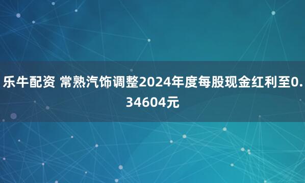 乐牛配资 常熟汽饰调整2024年度每股现金红利至0.34604元