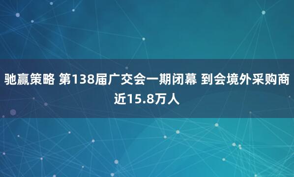 驰赢策略 第138届广交会一期闭幕 到会境外采购商近15.8万人
