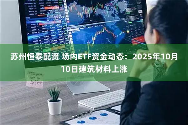苏州恒泰配资 场内ETF资金动态：2025年10月10日建筑材料上涨