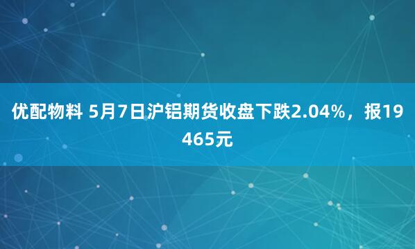 优配物料 5月7日沪铝期货收盘下跌2.04%，报19465元