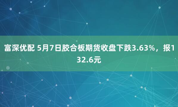 富深优配 5月7日胶合板期货收盘下跌3.63%，报132.6元