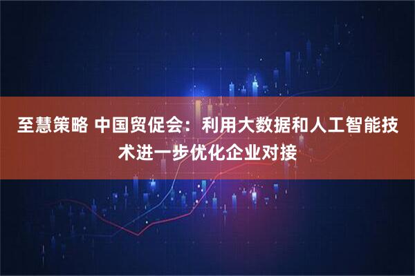 至慧策略 中国贸促会：利用大数据和人工智能技术进一步优化企业对接