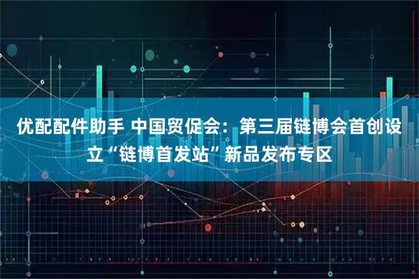 优配配件助手 中国贸促会：第三届链博会首创设立“链博首发站”新品发布专区