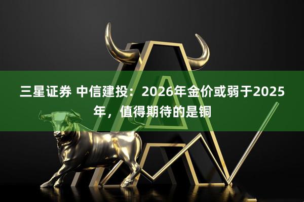 三星证券 中信建投：2026年金价或弱于2025年，值得期待的是铜