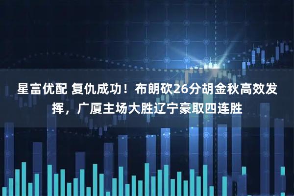 星富优配 复仇成功！布朗砍26分胡金秋高效发挥，广厦主场大胜辽宁豪取四连胜