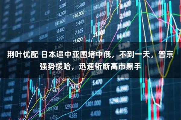 荆叶优配 日本逼中亚围堵中俄，不到一天，普京强势援哈，迅速斩断高市黑手