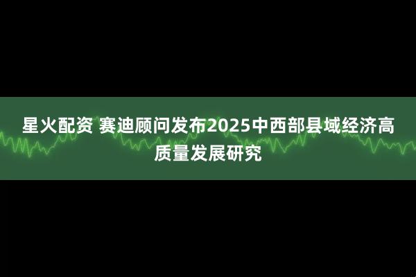 星火配资 赛迪顾问发布2025中西部县域经济高质量发展研究
