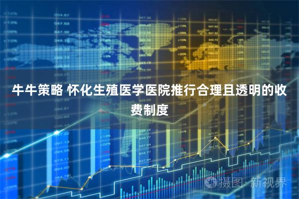 牛牛策略 怀化生殖医学医院推行合理且透明的收费制度
