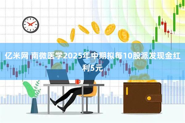 亿米网 南微医学2025年中期拟每10股派发现金红利5元