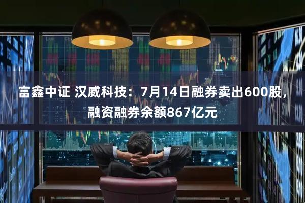 富鑫中证 汉威科技：7月14日融券卖出600股，融资融券余额867亿元