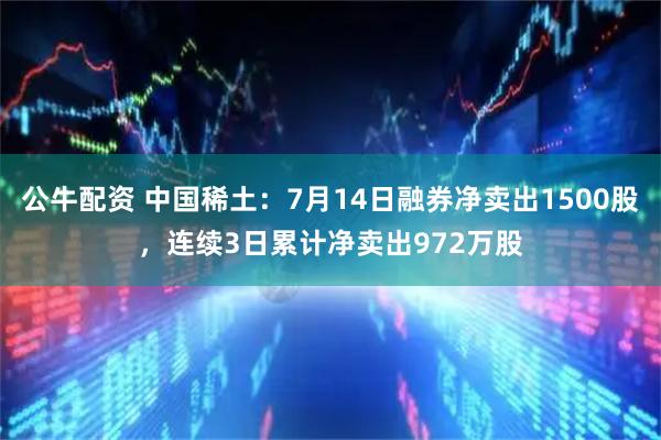 公牛配资 中国稀土：7月14日融券净卖出1500股，连续3日累计净卖出972万股