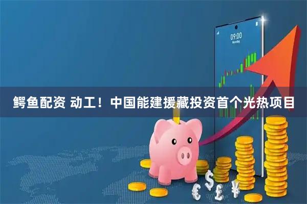 鳄鱼配资 动工！中国能建援藏投资首个光热项目