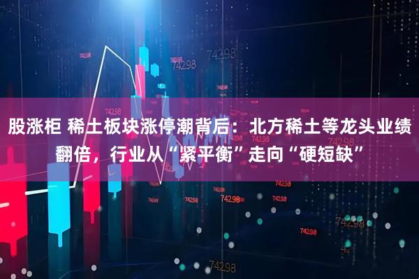 股涨柜 稀土板块涨停潮背后：北方稀土等龙头业绩翻倍，行业从“紧平衡”走向“硬短缺”