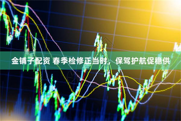 金铺子配资 春季检修正当时，保驾护航促稳供