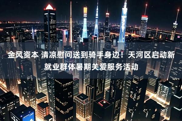 金风资本 清凉慰问送到骑手身边！天河区启动新就业群体暑期关爱服务活动