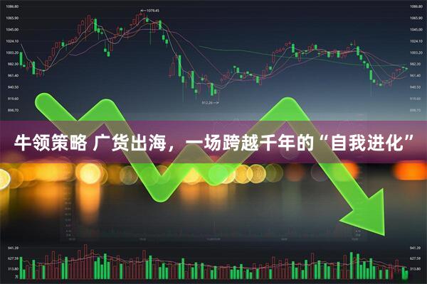 牛领策略 广货出海，一场跨越千年的“自我进化”